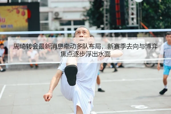 周琦转会最新消息牵动多队布局，新赛季去向与博弈焦点逐步浮出水面
