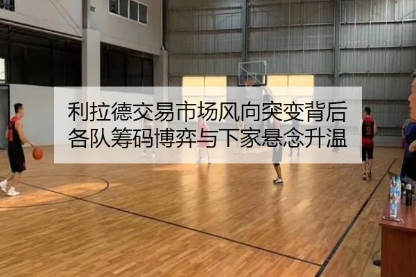 利拉德交易市场风向突变背后 各队筹码博弈与下家悬念升温（NBA）